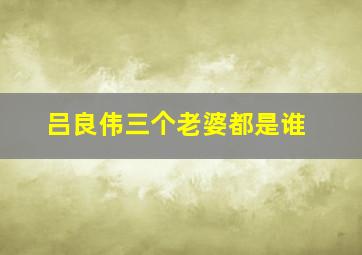 吕良伟三个老婆都是谁