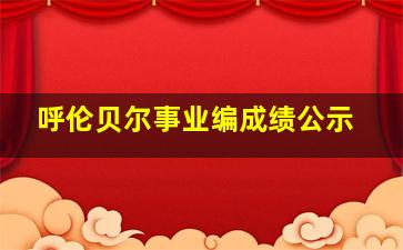 呼伦贝尔事业编成绩公示