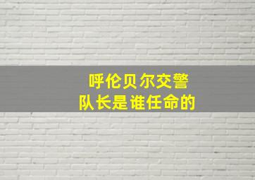 呼伦贝尔交警队长是谁任命的