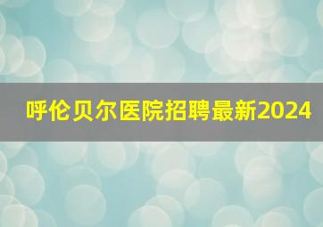 呼伦贝尔医院招聘最新2024