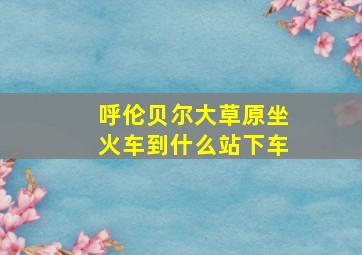 呼伦贝尔大草原坐火车到什么站下车