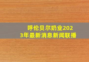 呼伦贝尔奶业2023年最新消息新闻联播