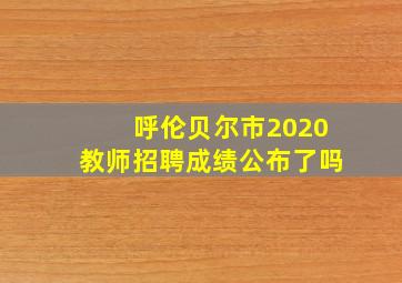 呼伦贝尔市2020教师招聘成绩公布了吗