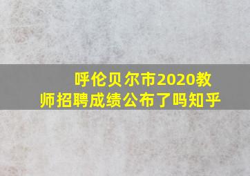 呼伦贝尔市2020教师招聘成绩公布了吗知乎