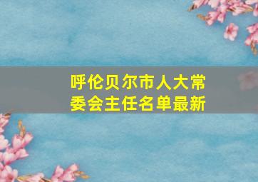 呼伦贝尔市人大常委会主任名单最新