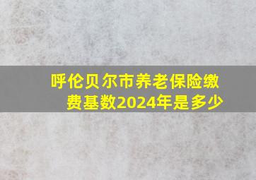 呼伦贝尔市养老保险缴费基数2024年是多少