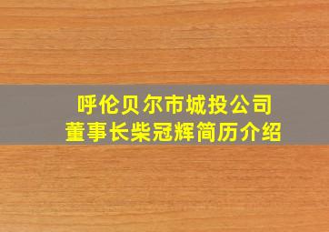 呼伦贝尔市城投公司董事长柴冠辉简历介绍