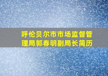 呼伦贝尔市市场监督管理局郭春明副局长简历