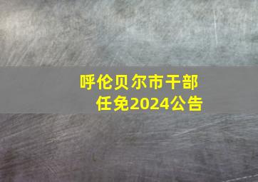 呼伦贝尔市干部任免2024公告