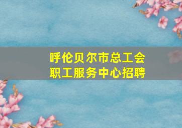 呼伦贝尔市总工会职工服务中心招聘