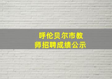 呼伦贝尔市教师招聘成绩公示