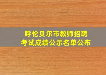 呼伦贝尔市教师招聘考试成绩公示名单公布