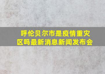 呼伦贝尔市是疫情重灾区吗最新消息新闻发布会