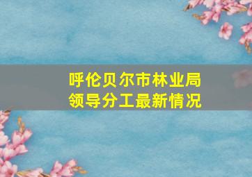 呼伦贝尔市林业局领导分工最新情况