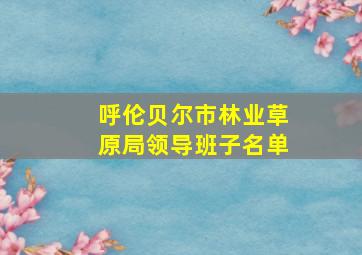 呼伦贝尔市林业草原局领导班子名单