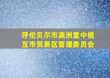 呼伦贝尔市满洲里中俄互市贸易区管理委员会