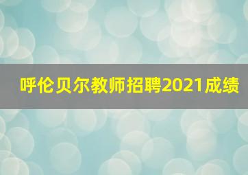 呼伦贝尔教师招聘2021成绩