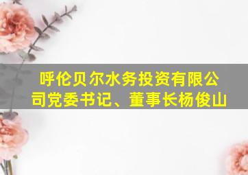 呼伦贝尔水务投资有限公司党委书记、董事长杨俊山