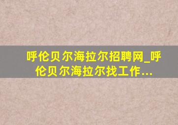 呼伦贝尔海拉尔招聘网_呼伦贝尔海拉尔找工作...