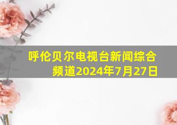 呼伦贝尔电视台新闻综合频道2024年7月27日