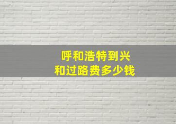 呼和浩特到兴和过路费多少钱