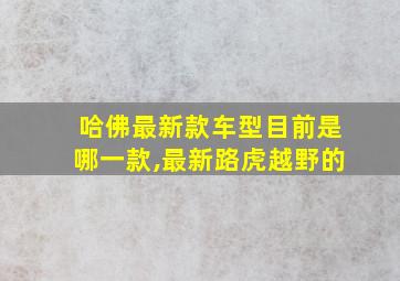 哈佛最新款车型目前是哪一款,最新路虎越野的