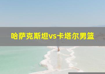 哈萨克斯坦vs卡塔尔男篮