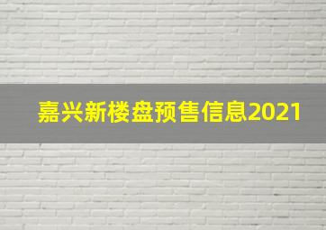 嘉兴新楼盘预售信息2021