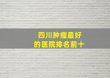 四川肿瘤最好的医院排名前十