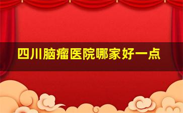 四川脑瘤医院哪家好一点