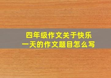 四年级作文关于快乐一天的作文题目怎么写