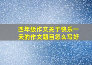 四年级作文关于快乐一天的作文题目怎么写好