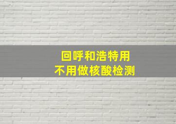 回呼和浩特用不用做核酸检测