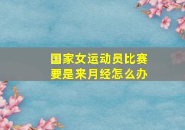 国家女运动员比赛要是来月经怎么办