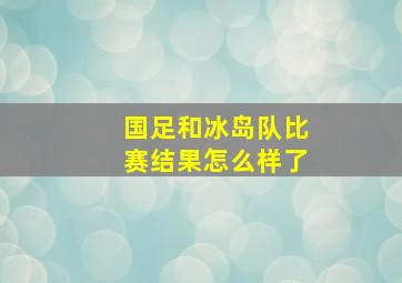 国足和冰岛队比赛结果怎么样了