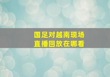 国足对越南现场直播回放在哪看