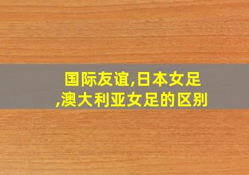 国际友谊,日本女足,澳大利亚女足的区别