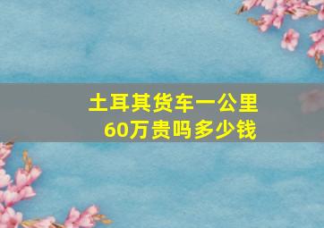 土耳其货车一公里60万贵吗多少钱