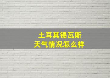 土耳其锡瓦斯天气情况怎么样