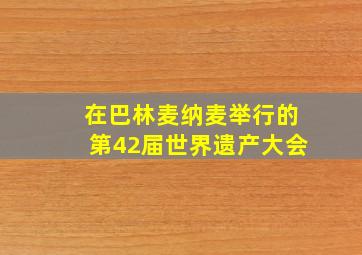 在巴林麦纳麦举行的第42届世界遗产大会