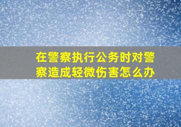 在警察执行公务时对警察造成轻微伤害怎么办