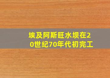 埃及阿斯旺水坝在20世纪70年代初完工