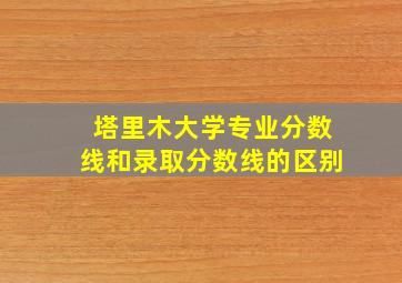 塔里木大学专业分数线和录取分数线的区别