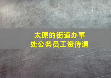 太原的街道办事处公务员工资待遇