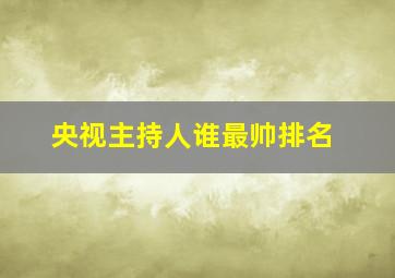 央视主持人谁最帅排名