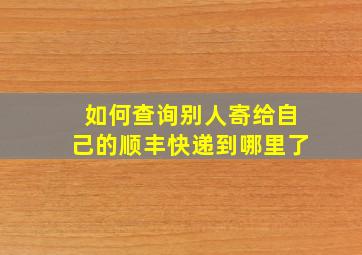 如何查询别人寄给自己的顺丰快递到哪里了