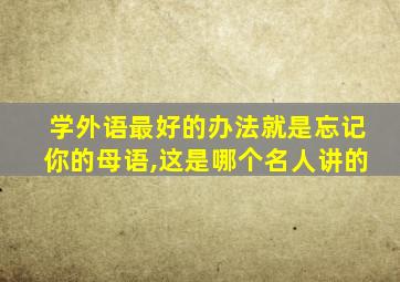 学外语最好的办法就是忘记你的母语,这是哪个名人讲的