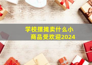 学校摆摊卖什么小商品受欢迎2024