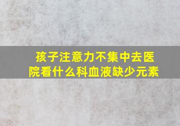 孩子注意力不集中去医院看什么科血液缺少元素