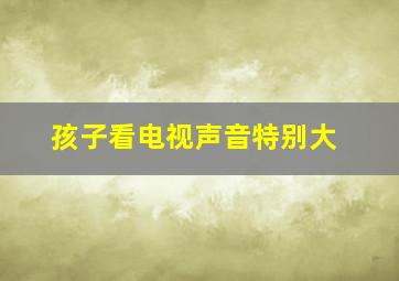 孩子看电视声音特别大